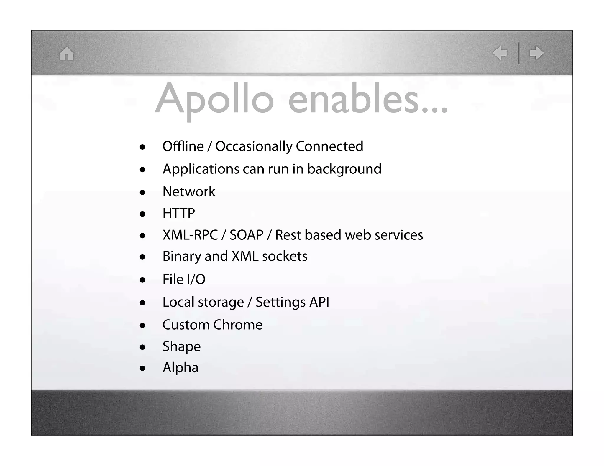 Apollo enables... • Oﬄine / Occasionally Connected • Applications can run in background • Network • HTTP • XML-RPC / SOAP / Rest based web services • Binary and XML sockets • File I/O • Local storage / Settings API • Custom Chrome • Shape • Alpha 