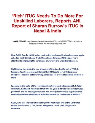 ‘Rich’ ITUC Needs To Do More For
Unskilled Laborers, Reports ANI.
Report of Sharan Burrow’s ITUC In
Nepal & India
ANI REPORTS: http://www.aninews.in/newsdetail3/story245663/-039-rich-039-ituc-
needs-to-do-more-for-unskilled-labourers.html
New Delhi, Dec. 24 (ANI):Indiantrade union bodies and leaders have once again
calledon the International Trade Union Confederation(ITUC) to pay more
attentiontoimproving the conditions of workers and unskilledlabourers.
Highlighting this need, the vice presidentof the Asia-Pacific unit of ITUC, G.
SanjeevaReddy, recently maintainedthat ITUC could certainly take more
initiativestoensure better working conditions for crores of unskilledworkers in
India.
Speaking in the wake of the recent demise of veterantrade unionist P.T. Rajan
in Ranchi, Jharkhand, Reddy said that "the 70-year-oldtrade unionleader was a
good man and his passing away is sad. We were part of various organisational
mechanics and were involvedinmany discussions onthe welfare of workers."
Rajan, who was the district secretary of the Kozhikode unit of the Centre for
Indian Trade Unions (CITU), leaves a huge dent inthe spirit of righteous
unionism.
 