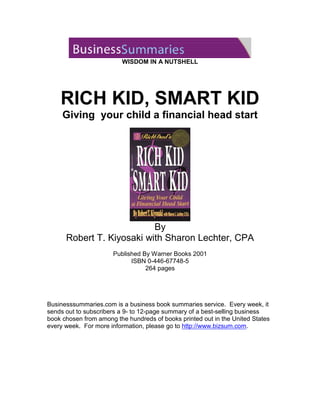 WISDOM IN A NUTSHELL

RICH KID, SMART KID

Giving your child a financial head start

By
Robert T. Kiyosaki with Sharon Lechter, CPA
Published By Warner Books 2001
ISBN 0-446-67748-5
264 pages

Businesssummaries.com is a business book summaries service. Every week, it
sends out to subscribers a 9- to 12-page summary of a best-selling business
book chosen from among the hundreds of books printed out in the United States
every week. For more information, please go to http://www.bizsum.com.

 