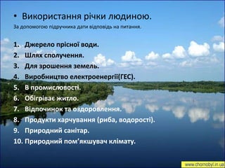 • Використання річки людиною.
За допомогою підручника дати відповідь на питання.


1. Джерело прісної води.
2. Шлях сполучення.
3. Для зрошення земель.
4. Виробництво електроенергії(ГЕС).
5. В промисловості.
6. Обігріває житло.
7. Відпочинок та оздоровлення.
8. Продукти харчування (риба, водорості).
9. Природний санітар.
10. Природний пом’якшувач клімату.
 