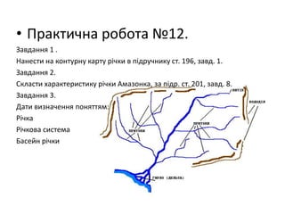 • Практична робота №12.
Завдання 1 .
Нанести на контурну карту річки в підручнику ст. 196, завд. 1.
Завдання 2.
Скласти характеристику річки Амазонка, за підр. ст. 201, завд. 8.
Завдання 3.
Дати визначення поняттям:
Річка
Річкова система
Басейн річки
 