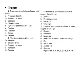 • Тести:
   1. Територія, з якої річка збирає свої       4. Низовина, утворена наносами
води:                                       річки у її гирлі – це:
a) Річковий басейн                          a) Дельта
b) Річкова система                          b) Річкова долина
c) Вододіл                                  c) Меандр
d) Долина річки                             d) Стариця
2. Руйнівна робота річок – це:              5. Раптове короткочасне підняття рівня
a) Повінь                                   води в річці – це:
b) Паводок                                  a) Повінь
c) Ерозія                                   b) Паводок
d) Дельта                                   c) Межень
   3. Межа між двома річковими              6. Найповноводніша річка світу – це:
басейнами:                                  a) Ніл
a) Долина річки                             b) Міссісіппі
b) Річкова система                          c) Амазонка
c) Вододіл                                  d) Дніпро
d) Дельта                                       Відповіді: 1.а, 2.с, 3.с, 4.а, 5.b, 6.с.
 