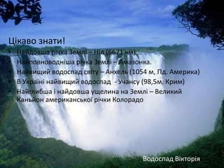 Цікаво знати!
•   Найдовша річка Землі – Ніл (6671 км)
•   Найповноводніша річка Землі – Амазонка.
•   Найвищий водоспад світу – Анхель (1054 м, Пд. Америка)
•   В Україні найвищий водоспад - Учансу (98,5м, Крим)
•   Найглибша і найдовша ущелина на Землі – Великий
    Каньйон американської річки Колорадо




                                         Водоспад Вікторія
 