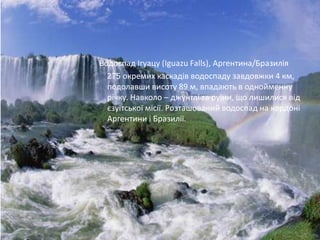 Водоспад Ігуацу (Iguazu Falls), Аргентина/Бразилія
  275 окремих каскадів водоспаду завдовжки 4 км,
  подолавши висоту 89 м, впадають в однойменну
  річку. Навколо – джунглі та руїни, що лишилися від
  єзуїтської місії. Розташований водоспад на кордоні
  Аргентини і Бразилії.
 