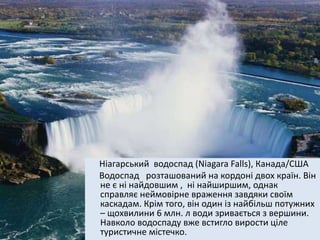 Ніагарський водоспад (Niagara Falls), Канада/США
Водоспад розташований на кордоні двох країн. Він
не є ні найдовшим , ні найширшим, однак
справляє неймовірне враження завдяки своїм
каскадам. Крім того, він один із найбільш потужних
– щохвилини 6 млн. л води зривається з вершини.
Навколо водоспаду вже встигло вирости ціле
туристичне містечко.
 