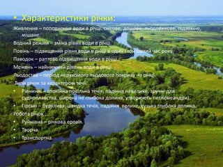 • Характеристики річки:
Живлення – поповнення води в річці: снігове, дощове, льодовикове, підземне,
    мішане.
Водний режим – зміна рівня води в річці.
Повінь – підвищення рівня води в річці в один і той самий час року.
Паводок – раптове підвищення води в річці.
Межень – найнижчий рівень води в річці.
Льодостав – період нерухомого льодового покриву на річці.
 Типи річок за характером течії:
• Рівнинні – спокійна повільна течія, падіння невелике, зручні для
    судноплавства, широка не глибока долина, утворюють петлі(меандри).
• Гірські – бурхлива, швидка течія, падіння велике, вузька глибока долина.
Робота річок :
• Руйнівна – річкова ерозія.
• Творча.
• Транспортна.
 