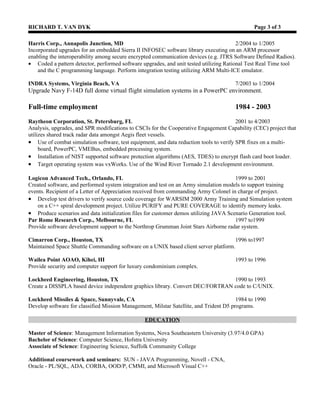 RICHARD T. VAN DYK                                                                             Page 3 of 4

Lockheed Martin, Moorestown, NJ                                  2/2007 – 9/2007
Contract (Aerotek) – Senior Software Engineer
Maritime Systems and Sensors
Perform unit and regression testing of a Radar Control Processor for the Aegis Ballistic Missile Defense Program.
• Analyze and perform benchmark testing on Probabilistic Networks Library (PNL) open source software library.
    Optimize library to run on Mercury PowerStream 7000 processor.

Raytheon Corp., Sudbury, MA                                    8/2006 – 12/2006
Contract (Triple Crown) – Senior Software Engineer
Integrated Defense Systems Division
Performed detailed design analysis and implementation for the SRP phased array radar program
•   Created preliminary design language (PDL) and unit coding for functions within the Interface CSCI
    and participated in CMMI level 4 design reviews. Made recommendations for design modifications.

Telephonics Corp., Farmingdale, NY                             1/2006 – 8/2006
Contract (Access Staffing) – Senior Software Engineer
Command Systems Division – Canadian Helicopter Program (CHP)
Develop, integrate, and test embedded software CSCI for a Radar Signal Processor utilizing C++ in a vxWorks
environment.
• Perform Asterix format message conversion between RSP and IFF (Identification Friend Foe) Processor.
• Create UML models, software stubs, and design documentation using Telelogic Tau and DocExpress.
• Use Tornado to download target software to Dy4 processor boards. Perform system integration testing of
    Ethernet message communication between IFF and RSP.

BAE Systems, Orlando, FL                                       4/2005 – 1/2006
Contract (TacWorldwide) - Simulation Software Engineer
Ground Systems Division
Develop a proof of concept vehicle embedded trainer for the Army Future Combat Systems (FCS) program.
• Analyzed and modified the Bradley Advanced Tactical System (BATS) Trainer software.
• Translated MFC based C++ code into an improved object-oriented design that was platform independent.
• Incorporated dual training and added FCS functionality. Use of wxWidgets device independent library and
   SQLite database. Reverse engineering and legacy analysis utilizing Rational Rose and Understand for C++.
• Integrated and tested Virtual Training Manager (VTM) software with related subsystems.
• Performed trade studies and made recommendations on needed third party software packages.
• Adopt CMMI processes and create Interface Requirement Specification, PDR, and CDR documentation.

Harris Corp., Annapolis Junction, MD                            2/2004 – 1/2005
Contract (Superior Technical Resources) - Embedded Software Engineer
RF Division – (Software Defined Radio)
Provide upgrades for an embedded Sierra II INFOSEC software library executing on an ARM processor enabling
the interoperability among secure encrypted communication devices (e.g. JTRS Software Defined Radios).
• Coded a pattern detector, performed software upgrades, and unit tested utilizing Rational Test Real Time tool
     and the C programming language. Perform integration testing utilizing ARM Multi-ICE emulator.
• Create design documentation and test plans. Participate in SEI CMM Level 3 audit review and certification.

INDRA Systems, Virginia Beach, VA                              7/2003 – 1/2004
Contract (ATSI) - Senior Software Engineer
Simulation and Training Systems
Upgrade Navy F-14D flight simulation systems utilizing C and FORTRAN to a PowerPC environment.
 