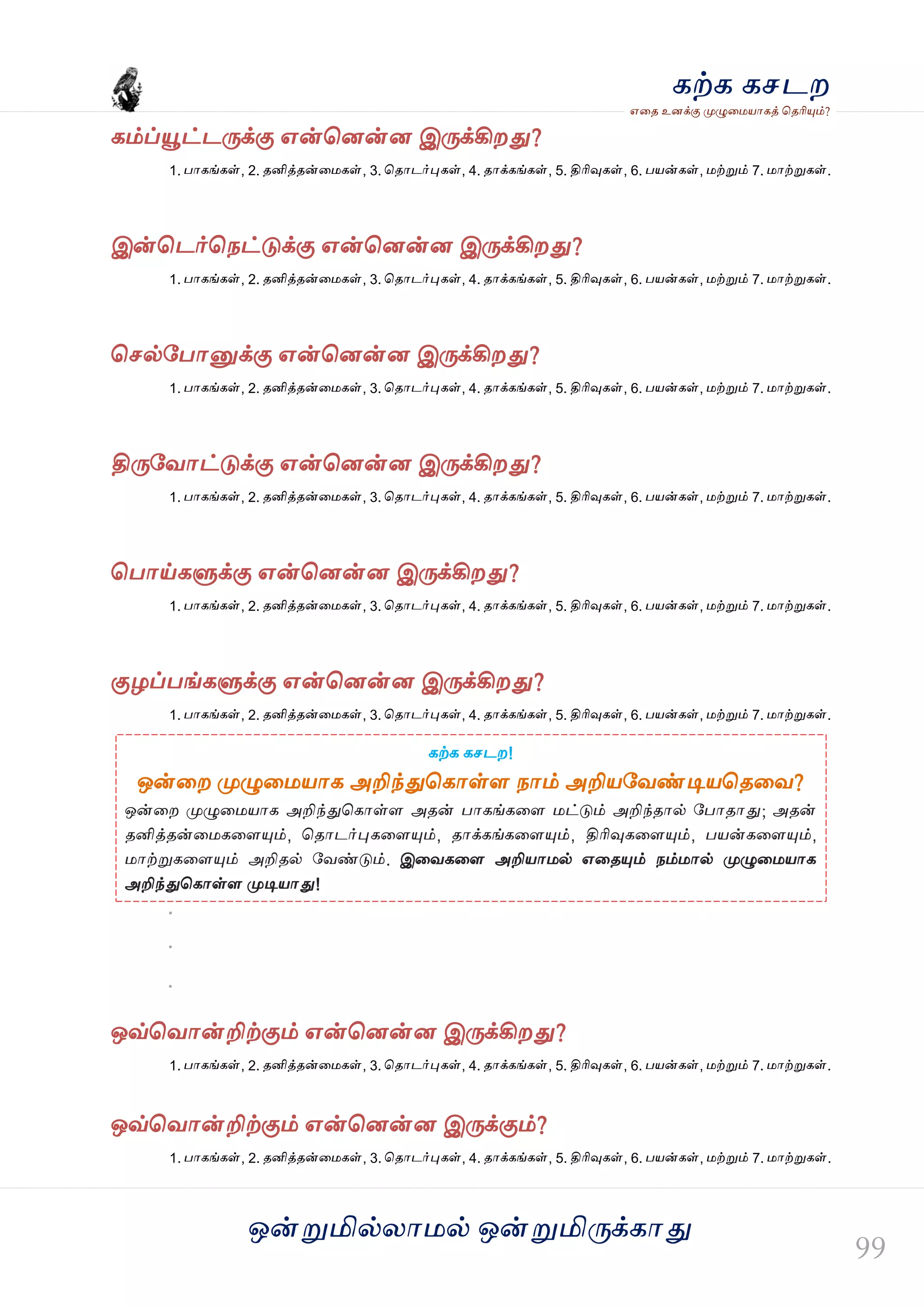 ஒன்த௏மில்யஶ஫ல் ஒன்த௏மித்க்கஶது
஋தை உனக்கு த௉ல௅த஫஬ஶகத் தைரிதோம்?
கற்க கசடம
கம்ப்தௌட்டத்க்கு ஋ன்தனன்ன இத்க்கிமது?
1. பஶகங்கள், 2. ைனித்ைன்த஫கள், 3. தைஶடர்தேகள், 4. ைஶக்கங்கள், 5. திரிவுகள், 6. ப஬ன்கள், ஫ற்த௏ம் 7. ஫ஶற்த௏கள்.
இன்தடர்தநட்டுக்கு ஋ன்தனன்ன இத்க்கிமது?
1. பஶகங்கள், 2. ைனித்ைன்த஫கள், 3. தைஶடர்தேகள், 4. ைஶக்கங்கள், 5. திரிவுகள், 6. ப஬ன்கள், ஫ற்த௏ம் 7. ஫ஶற்த௏கள்.
தசல்வபஶத௅க்கு ஋ன்தனன்ன இத்க்கிமது?
1. பஶகங்கள், 2. ைனித்ைன்த஫கள், 3. தைஶடர்தேகள், 4. ைஶக்கங்கள், 5. திரிவுகள், 6. ப஬ன்கள், ஫ற்த௏ம் 7. ஫ஶற்த௏கள்.
தித்வலஶட்டுக்கு ஋ன்தனன்ன இத்க்கிமது?
1. பஶகங்கள், 2. ைனித்ைன்த஫கள், 3. தைஶடர்தேகள், 4. ைஶக்கங்கள், 5. திரிவுகள், 6. ப஬ன்கள், ஫ற்த௏ம் 7. ஫ஶற்த௏கள்.
தபஶய்கல௃க்கு ஋ன்தனன்ன இத்க்கிமது?
1. பஶகங்கள், 2. ைனித்ைன்த஫கள், 3. தைஶடர்தேகள், 4. ைஶக்கங்கள், 5. திரிவுகள், 6. ப஬ன்கள், ஫ற்த௏ம் 7. ஫ஶற்த௏கள்.
குறப்பங்கல௃க்கு ஋ன்தனன்ன இத்க்கிமது?
1. பஶகங்கள், 2. ைனித்ைன்த஫கள், 3. தைஶடர்தேகள், 4. ைஶக்கங்கள், 5. திரிவுகள், 6. ப஬ன்கள், ஫ற்த௏ம் 7. ஫ஶற்த௏கள்.
.
.
ஒவ்தலஶன்றிற்கும் ஋ன்தனன்ன இத்க்கிமது?
1. பஶகங்கள், 2. ைனித்ைன்த஫கள், 3. தைஶடர்தேகள், 4. ைஶக்கங்கள், 5. திரிவுகள், 6. ப஬ன்கள், ஫ற்த௏ம் 7. ஫ஶற்த௏கள்.
ஒவ்தலஶன்றிற்கும் ஋ன்தனன்ன இத்க்கும்?
1. பஶகங்கள், 2. ைனித்ைன்த஫கள், 3. தைஶடர்தேகள், 4. ைஶக்கங்கள், 5. திரிவுகள், 6. ப஬ன்கள், ஫ற்த௏ம் 7. ஫ஶற்த௏கள்.
கற்க கசடம!
ஒன்தம த௉ல௅த஫஬ஶக அறிந்துதகஶள்ர நஶம் அறி஬வலண்டி஬தைதல?
ஒன்தம த௉ல௅த஫஬ஶக அறிந்துதகஶள்ர அைன் பஶகங்கதர ஫ட்டும் அறிந்ைஶல் வபஶைஶது; அைன்
ைனித்ைன்த஫கதரதோம், தைஶடர்தேகதரதோம், ைஶக்கங்கதரதோம், திரிவுகதரதோம், ப஬ன்கதரதோம்,
஫ஶற்த௏கதரதோம் அறிைல் வலண்டும். இதலகதர அறி஬ஶ஫ல் ஋தைதோம் நம்஫ஶல் த௉ல௅த஫஬ஶக
அறிந்துதகஶள்ர த௉டி஬ஶது!
 