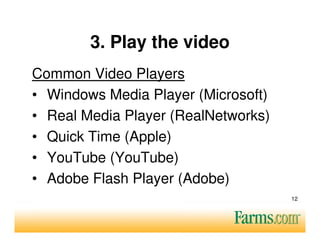 3. Play the video
Common Video Players
• Windows Media Player (Microsoft)
• Real Media Player (RealNetworks)
• Quick Time (Apple)
• YouTube (YouTube)
• Adobe Flash Player (Adobe)
                                     12
 