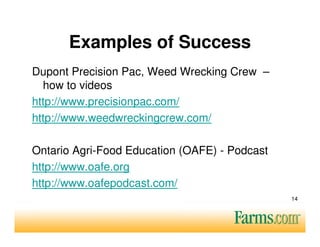 Examples of Success
Dupont Precision Pac, Weed Wrecking Crew –
  how to videos
http://www.precisionpac.com/
http://www.weedwreckingcrew.com/

Ontario Agri-Food Education (OAFE) - Podcast
http://www.oafe.org
http://www.oafepodcast.com/
                                               14
 