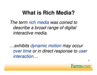 What is Rich Media?
The term rich media was coined to
 describe a broad range of digital
 interactive media.

…exhibits dynamic motion may occur
 over time or in direct response to user
 interaction…
                                           2
 