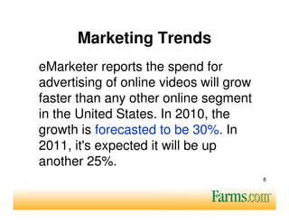 Marketing Trends
eMarketer reports the spend for
advertising of online videos will grow
faster than any other online segment
in the United States. In 2010, the
growth is forecasted to be 30%. In
2011, it's expected it will be up
another 25%.
                                         8
 