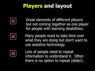 Players  and layout Great elements of different players but not coming together as one player for people with learning disabilities.   Many people need to take time over what they are doing but don ’ t want to use assistive technology.  Lots of people need to repeat information to understand it.  Often there is no option to repeat (slider). 
