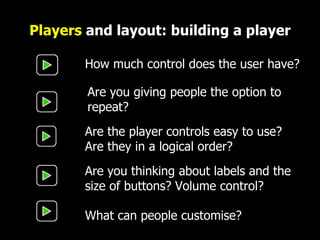 Players  and layout: building a player How much control does the user have? Are the player controls easy to use?  Are they in a logical order? Are you thinking about labels and the size of buttons? Volume control? Are you giving people the option to repeat? What can people customise? 