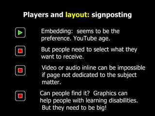 Players and  layout:  signposting Embedding:  seems to be the preference. YouTube age. Video or audio inline can be impossible  if page not dedicated to the subject matter.  But people need to select what they want to receive. Can people find it?  Graphics can help people with learning disabilities.  But they need to be big! 
