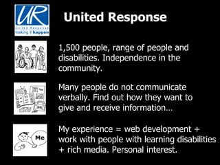 United Response 1,500 people, range of people and disabilities. Independence in the community. Many people do not communicate verbally. Find out how they want to give and receive information… My experience = web development + work with people with learning disabilities + rich media. Personal interest.  