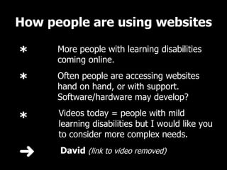How people are using websites   David  (link to video removed) More people with learning disabilities coming online.  Often people are accessing websites hand on hand, or with support. Software/hardware may develop? Videos today = people with mild learning disabilities but I would like you to consider more complex needs.  