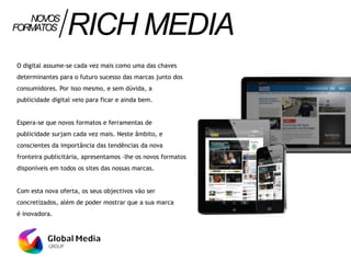 O digital assume-se cada vez mais como uma das chaves
determinantes para o futuro sucesso das marcas junto dos
consumidores. Por isso mesmo, e sem dúvida, a
publicidade digital veio para ficar e ainda bem.
Espera-se que novos formatos e ferramentas de
publicidade surjam cada vez mais. Neste âmbito, e
conscientes da importância das tendências da nova
fronteira publicitária, apresentamos –lhe os novos formatos
disponíveis em todos os sites das nossas marcas.
Com esta nova oferta, os seus objectivos vão ser
concretizados, além de poder mostrar que a sua marca
é inovadora.
FORMATOS RICHMEDIANOVOS
 