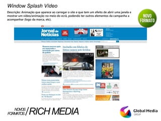 Window Splash Vídeo
Descrição: Animação que aparece ao carregar o site e que tem um efeito de abrir uma janela e
mostrar um vídeo/animação no meio do ecrã, podendo ter outros elementos da campanha a
acompanhar (logo da marca, etc).
FORMATOS RICHMEDIANOVOS
 