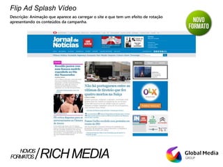 Flip Ad Splash Vídeo
Descrição: Animação que aparece ao carregar o site e que tem um efeito de rotação
apresentando os conteúdos da campanha.
FORMATOS RICHMEDIANOVOS
 