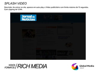 SPLASH VIDEO
Descrição: Ao entrar no site, aparece em auto-play o Vídeo publicitário com limite máximo de 15 segundos.
Com capping de 1/24h.
FORMATOS RICHMEDIANOVOS
 