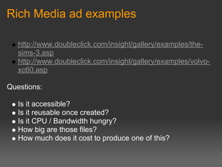 Rich Media ad examples

   http://www.doubleclick.com/insight/gallery/examples/the-
   sims-3.asp
   http://www.doubleclick.com/insight/gallery/examples/volvo-
   xc60.asp

Questions:

   Is it accessible?
   Is it reusable once created?
   Is it CPU / Bandwidth hungry?
   How big are those files?
   How much does it cost to produce one of this?
 