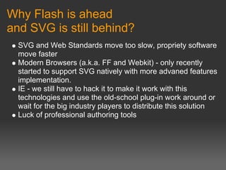 Why Flash is ahead
and SVG is still behind?
  SVG and Web Standards move too slow, propriety software
  move faster
  Modern Browsers (a.k.a. FF and Webkit) - only recently
  started to support SVG natively with more advaned features
  implementation.
  IE - we still have to hack it to make it work with this
  technologies and use the old-school plug-in work around or
  wait for the big industry players to distribute this solution
  Luck of professional authoring tools
 