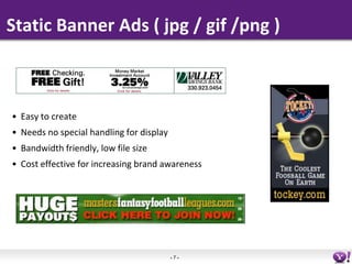 Static Banner Ads ( jpg / gif /png )



• Easy to create
• Needs no special handling for display
• Bandwidth friendly, low...