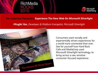 The Expertise Viewpoint: Experience The New Web On Microsoft Silverlight
Mingfei Yan, Developer & Platform Evangelist, Microsoft Silverlight
Consumers want socially and
experientially driven experiences for
a world more connected than ever.
See for yourself how Hard Rock
Cafe and MediaCorp used
Microsoft Silverlight technology, to
bring across a raw, emotive
consumer-focused experience.
 