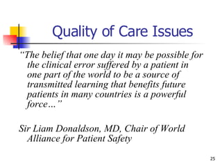 Quality of Care Issues “ The belief that one day it may be possible for the clinical error suffered by a patient in one part of the world to be a source of transmitted learning that benefits future patients in many countries is a powerful force…”  Sir Liam Donaldson, MD, Chair of World Alliance for Patient Safety  