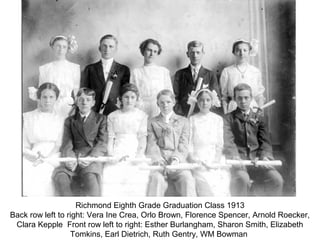 Richmond Eighth Grade Graduation Class 1913
Back row left to right: Vera Ine Crea, Orlo Brown, Florence Spencer, Arnold Roecker,
 Clara Kepple Front row left to right: Esther Burlangham, Sharon Smith, Elizabeth
                  Tomkins, Earl Dietrich, Ruth Gentry, WM Bowman
 