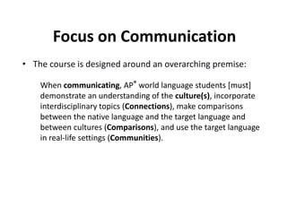 Focus on Communication
• The course is designed around an overarching premise:
When communicating, AP® world language students [must]
demonstrate an understanding of the culture(s), incorporate
interdisciplinary topics (Connections), make comparisons
between the native language and the target language and
between cultures (Comparisons), and use the target language
in real-life settings (Communities).

 