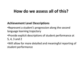 How do we assess all of this?
Achievement Level Descriptions
•Represent a student’s progression along the second
language learning trajectory
•Provide explicit descriptions of student performance at
5, 4, 3 and 2
•Will allow for more detailed and meaningful reporting of
student performance

 