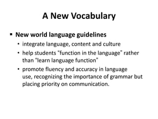 A New Vocabulary
 New world language guidelines
• integrate language, content and culture
• help students “function in the language” rather
than “learn language function”
• promote fluency and accuracy in language
use, recognizing the importance of grammar but
placing priority on communication.

 