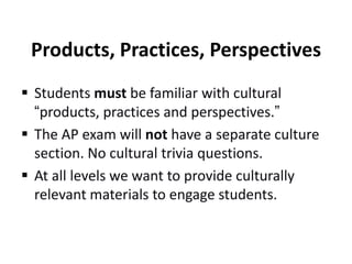 Products, Practices, Perspectives
 Students must be familiar with cultural
“products, practices and perspectives.”
 The AP exam will not have a separate culture
section. No cultural trivia questions.
 At all levels we want to provide culturally
relevant materials to engage students.

 
