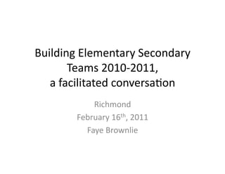 Building	
  Elementary	
  Secondary	
  
          Teams	
  2010-­‐2011,	
  
   a	
  facilitated	
  conversa<on	
  
              Richmond	
  
          February	
  16th,	
  2011	
  
            Faye	
  Brownlie	
  
 