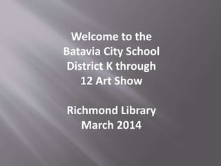 Welcome to the
Batavia City School
District K through
12 Art Show
Richmond Library
March 2014
 