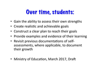 Over time, students:
•  Gain	the	ability	to	assess	their	own	strengths	
•  Create	realisBc	and	achievable	goals	
•  Construct	a	clear	plan	to	reach	their	goals	
•  Provide	examples	and	evidence	of	their	learning	
•  Revisit	previous	documentaBons	of	self-
assessments,	where	applicable,	to	document	
their	growth	
•  Ministry	of	EducaBon,	March	2017,	DraM	
 