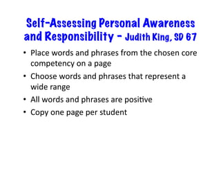 Self-Assessing Personal Awareness
and Responsibility – Judith King, SD 67
•  Place	words	and	phrases	from	the	chosen	core	
competency	on	a	page	
•  Choose	words	and	phrases	that	represent	a	
wide	range	
•  All	words	and	phrases	are	posiBve	
•  Copy	one	page	per	student	
 
