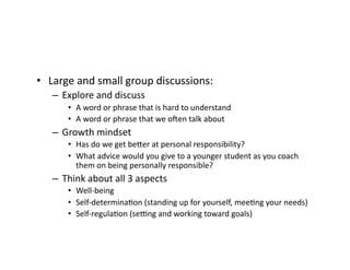 •  Large	and	small	group	discussions:	
–  Explore	and	discuss	
•  A	word	or	phrase	that	is	hard	to	understand	
•  A	word	or	phrase	that	we	oMen	talk	about	
–  Growth	mindset	
•  Has	do	we	get	beer	at	personal	responsibility?	
•  What	advice	would	you	give	to	a	younger	student	as	you	coach	
them	on	being	personally	responsible?	
–  Think	about	all	3	aspects	
•  Well-being	
•  Self-determinaBon	(standing	up	for	yourself,	meeBng	your	needs)	
•  Self-regulaBon	(se_ng	and	working	toward	goals)	
 