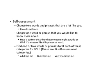 •  Self-assessment	
–  Choose	two	words	and	phrases	that	are	a	lot	like	you.	
•  Provide	evidence.	
–  Choose	one	word	or	phrase	that	you	would	like	to	
know	more	about.	
•  Have	a	partner	describe	what	someone	might	say,	do	or	
think	if	they	were	like	this	phrase	or	word.	
–  Find	one	or	two	words	or	phrases	to	ﬁt	each	of	these	
categories	for	YOU!	(These	are	IB	self-assessment	
categories.)	
•  A	bit	like	me							Quite	like	me							Very	much	like	me	
 