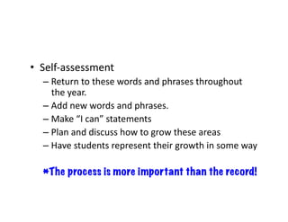 •  Self-assessment	
– Return	to	these	words	and	phrases	throughout	
the	year.	
– Add	new	words	and	phrases.	
– Make	“I	can”	statements	
– Plan	and	discuss	how	to	grow	these	areas	
– Have	students	represent	their	growth	in	some	way	
*The process is more important than the record!
 