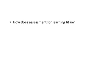 •  How	does	assessment	for	learning	ﬁt	in?	
 