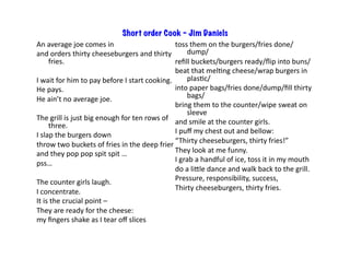 Short order Cook – Jim Daniels
An	average	joe	comes	in	
and	orders	thirty	cheeseburgers	and	thirty	
fries.	
I	wait	for	him	to	pay	before	I	start	cooking.	
He	pays.	
He	ain’t	no	average	joe.	
The	grill	is	just	big	enough	for	ten	rows	of	
three.	
I	slap	the	burgers	down	
throw	two	buckets	of	fries	in	the	deep	frier	
and	they	pop	pop	spit	spit	…	
pss…	
The	counter	girls	laugh.	
I	concentrate.	
It	is	the	crucial	point	–		
They	are	ready	for	the	cheese:		
my	ﬁngers	shake	as	I	tear	oﬀ	slices	
toss	them	on	the	burgers/fries	done/
dump/	
reﬁll	buckets/burgers	ready/ﬂip	into	buns/	
beat	that	melBng	cheese/wrap	burgers	in	
plasBc/	
into	paper	bags/fries	done/dump/ﬁll	thirty	
bags/	
bring	them	to	the	counter/wipe	sweat	on	
sleeve	
and	smile	at	the	counter	girls.	
I	puﬀ	my	chest	out	and	bellow:	
“Thirty	cheeseburgers,	thirty	fries!”	
They	look	at	me	funny.	
I	grab	a	handful	of	ice,	toss	it	in	my	mouth	
do	a	lile	dance	and	walk	back	to	the	grill.	
Pressure,	responsibility,	success,	
Thirty	cheeseburgers,	thirty	fries.	
 