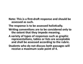 Note:	This	is	a	ﬁrst-draS	response	and	should	be	
assessed	as	such.		
The	response	is	to	be	assessed	holisUcally.		
WriUng	convenUons	are	to	be	considered	only	to	
the	extent	that	they	impede	meaning.		
A	variety	of	types	of	responses	such	as	graphic	
representaUons,	tables	or	lists	are	acceptable	
and	shall	be	assessed	according	to	the	rubric.		
Students	who	do	not	discuss	both	passages	will	
receive	a	maximum	scale	point	of	4.		
 