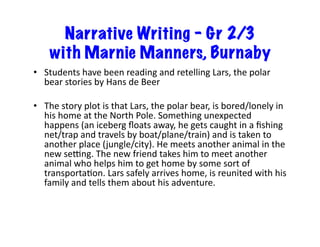 Narrative Writing – Gr 2/3
with Marnie Manners, Burnaby
•  Students	have	been	reading	and	retelling	Lars,	the	polar	
bear	stories	by	Hans	de	Beer	
•  The	story	plot	is	that	Lars,	the	polar	bear,	is	bored/lonely	in	
his	home	at	the	North	Pole.	Something	unexpected	
happens	(an	iceberg	ﬂoats	away,	he	gets	caught	in	a	ﬁshing	
net/trap	and	travels	by	boat/plane/train)	and	is	taken	to	
another	place	(jungle/city).	He	meets	another	animal	in	the	
new	se_ng.	The	new	friend	takes	him	to	meet	another	
animal	who	helps	him	to	get	home	by	some	sort	of	
transportaBon.	Lars	safely	arrives	home,	is	reunited	with	his	
family	and	tells	them	about	his	adventure.		
 