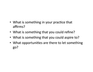 •  What	is	something	in	your	pracBce	that	
aﬃrms?		
•  What	is	something	that	you	could	reﬁne?		
•  What	is	something	that	you	could	aspire	to?	
•  What	opportuniBes	are	there	to	let	something	
go?		
 