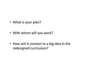•  What	is	your	plan?	
•  With	whom	will	you	work?	
•  How	will	it	connect	to	a	big	idea	in	the	
redesigned	curriculum?	
 