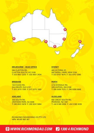 MELBOURNE - HEAD OFFICE 
590 CLAYTON RD, 
CLAYTON SOUTH, VIC 3169 
T: (03) 9551 2233 F: (03) 9551 2634 
ADELAIDE 
336 SOUTH RD, 
CROYDON PARK, SA 5008 
T: (08) 8241 5678 F: (08) 8241 5664 
SYDNEY 
485 VICTORIA ST, 
WETHERILL PARK, NSW 2164 
T: (02) 9757 4570 F: (02) 9757 2585 
PERTH 
4/18 KEWDALE RD, 
WELSHPOOL, WA 6106 
T: (08) 9356 7570 F: (08) 9356 6648 
BRISBANE 
163 EVANS RD, 
SALISBURY, QLD 4107 
T: (07) 3275 1355 F: (07) 3275 1855 
AUCKLAND 
665 GREAT SOUTH RD, 
PENROSE, NZ 1061 
T: +64 9 580 3038 F: +64 9 580 3039 
RICHMOND ENGINEERING CO PTY LTD 
ABN: 48 642 862 367 
WWW.RICHMONDAU.COM 1300 4 RICHMOND 
