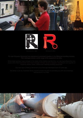 www.richmondau.com 
Richmond R, c. 1960 Richmond R, 2013 
For over 55 years, Richmond has maintained a prominent position in the Materials handling Industry. 
This catalogue shows a wide range of the equipment we offer. 
Whilst there has been huge changes in the needs of the market over this time, our new logo reflects the core 
values within Richmond which have never changed. At heart we are a designer, manufacturer and supplier of 
industrial wheels, rollers, castors and materials handling equipment. 
Our new logo is merely a refinement of our first logo developed some 50 years ago. 
We remain a can do, Australian family owned business focused on providing you with real knowledge 
and solutions in our field. 
CUSTOM ENGINEERING 
AND MANUFACTURING 
WHEEL MAKERS 
FOR INDUSTRY 
WHEELMAKERS FOR INDUSTRY 
® 
 